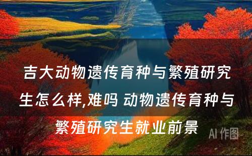 吉大动物遗传育种与繁殖研究生怎么样,难吗 动物遗传育种与繁殖研究生就业前景