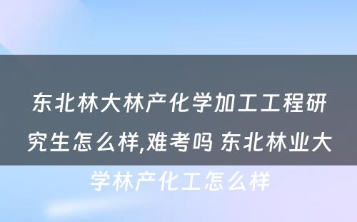 东北林大林产化学加工工程研究生怎么样,难考吗 东北林业大学林产化工怎么样