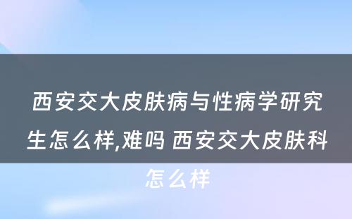 西安交大皮肤病与性病学研究生怎么样,难吗 西安交大皮肤科怎么样