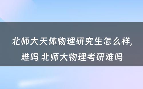 北师大天体物理研究生怎么样,难吗 北师大物理考研难吗