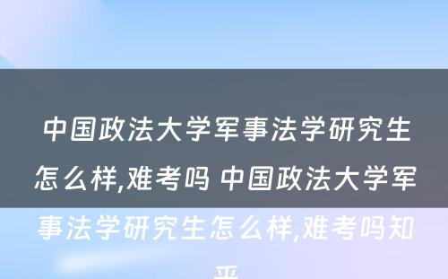 中国政法大学军事法学研究生怎么样,难考吗 中国政法大学军事法学研究生怎么样,难考吗知乎