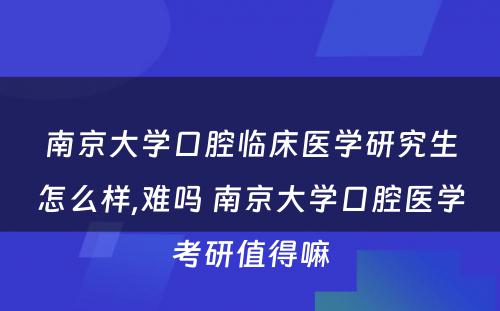 南京大学口腔临床医学研究生怎么样,难吗 南京大学口腔医学考研值得嘛