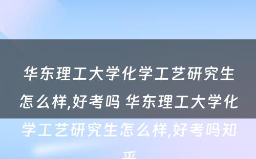 华东理工大学化学工艺研究生怎么样,好考吗 华东理工大学化学工艺研究生怎么样,好考吗知乎