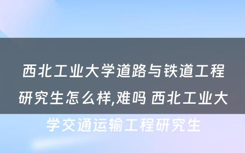 西北工业大学道路与铁道工程研究生怎么样,难吗 西北工业大学交通运输工程研究生