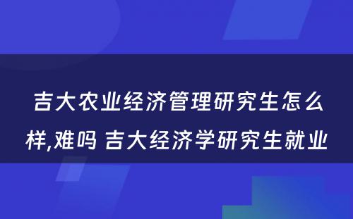 吉大农业经济管理研究生怎么样,难吗 吉大经济学研究生就业