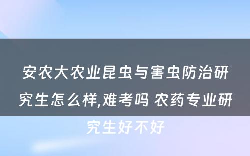 安农大农业昆虫与害虫防治研究生怎么样,难考吗 农药专业研究生好不好