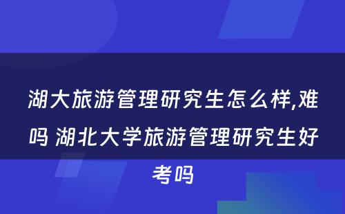 湖大旅游管理研究生怎么样,难吗 湖北大学旅游管理研究生好考吗