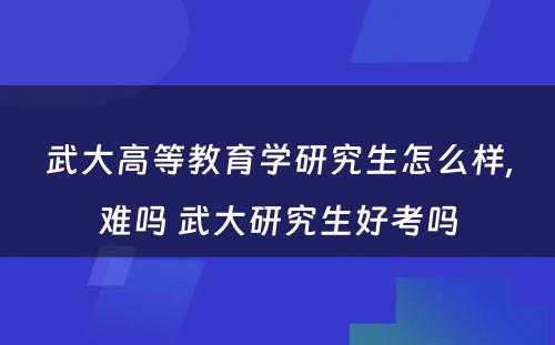 武大高等教育学研究生怎么样,难吗 武大研究生好考吗