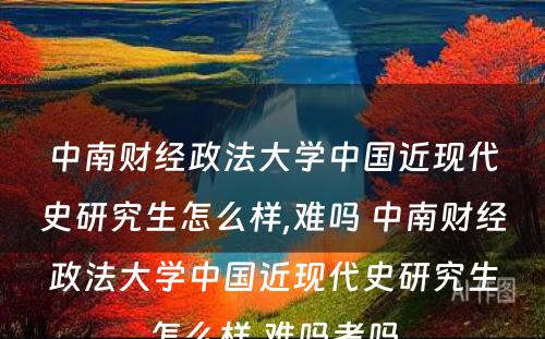 中南财经政法大学中国近现代史研究生怎么样,难吗 中南财经政法大学中国近现代史研究生怎么样,难吗考吗