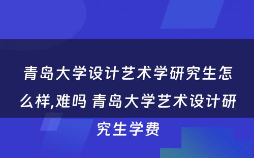 青岛大学设计艺术学研究生怎么样,难吗 青岛大学艺术设计研究生学费