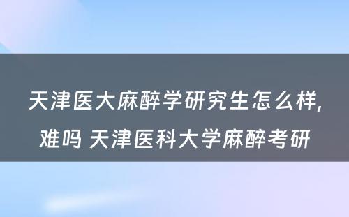 天津医大麻醉学研究生怎么样,难吗 天津医科大学麻醉考研