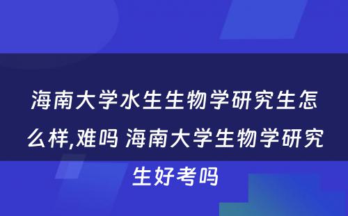 海南大学水生生物学研究生怎么样,难吗 海南大学生物学研究生好考吗