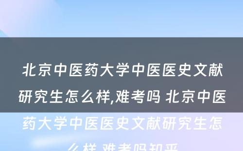 北京中医药大学中医医史文献研究生怎么样,难考吗 北京中医药大学中医医史文献研究生怎么样,难考吗知乎