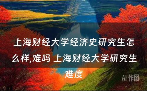 上海财经大学经济史研究生怎么样,难吗 上海财经大学研究生难度