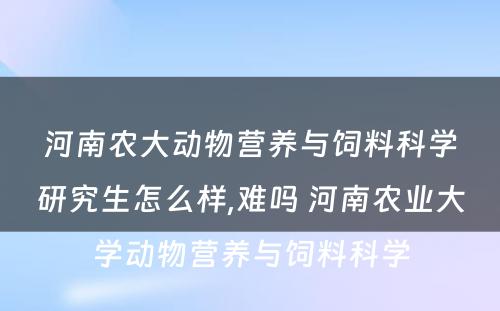 河南农大动物营养与饲料科学研究生怎么样,难吗 河南农业大学动物营养与饲料科学