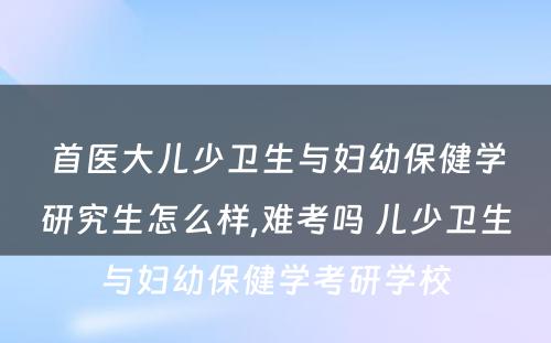 首医大儿少卫生与妇幼保健学研究生怎么样,难考吗 儿少卫生与妇幼保健学考研学校