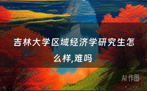 吉林大学区域经济学研究生怎么样,难吗 