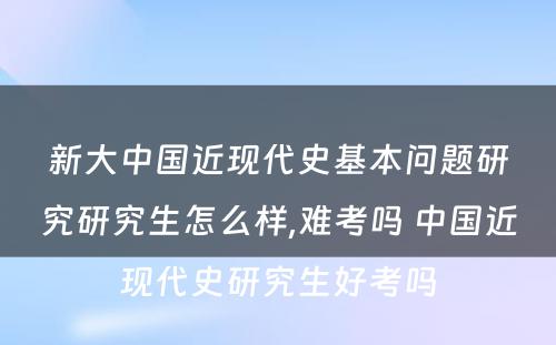 新大中国近现代史基本问题研究研究生怎么样,难考吗 中国近现代史研究生好考吗