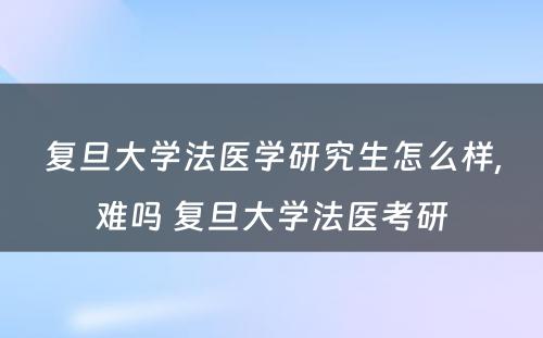 复旦大学法医学研究生怎么样,难吗 复旦大学法医考研