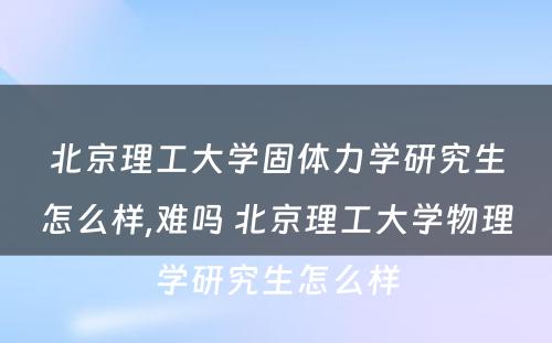 北京理工大学固体力学研究生怎么样,难吗 北京理工大学物理学研究生怎么样