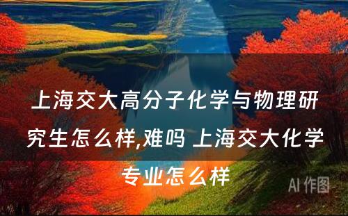 上海交大高分子化学与物理研究生怎么样,难吗 上海交大化学专业怎么样