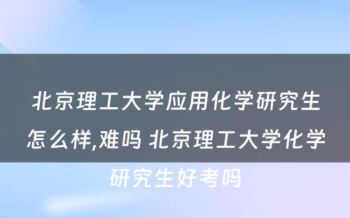 北京理工大学应用化学研究生怎么样,难吗 北京理工大学化学研究生好考吗