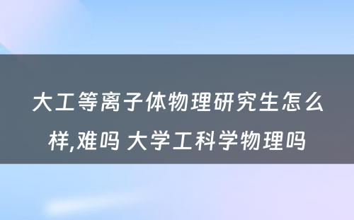 大工等离子体物理研究生怎么样,难吗 大学工科学物理吗