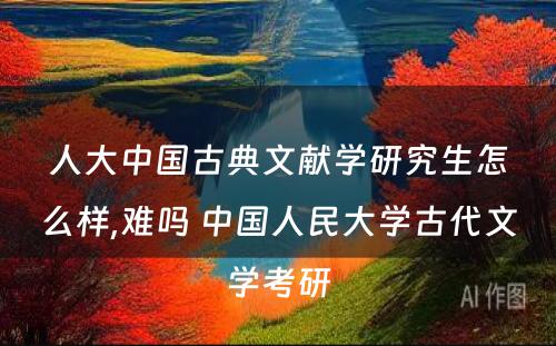 人大中国古典文献学研究生怎么样,难吗 中国人民大学古代文学考研