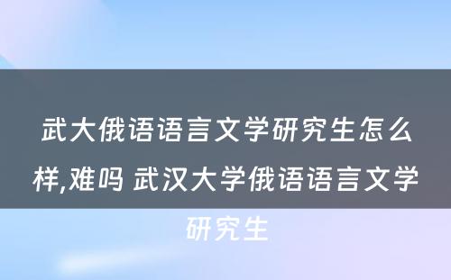 武大俄语语言文学研究生怎么样,难吗 武汉大学俄语语言文学研究生