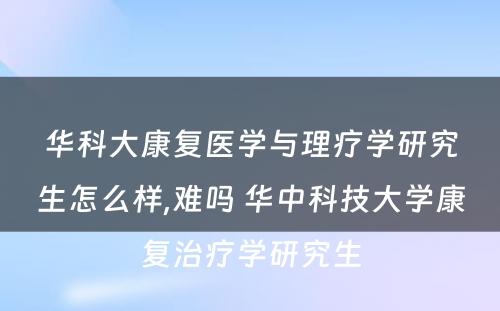 华科大康复医学与理疗学研究生怎么样,难吗 华中科技大学康复治疗学研究生