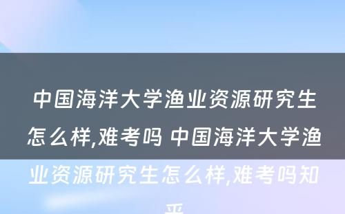 中国海洋大学渔业资源研究生怎么样,难考吗 中国海洋大学渔业资源研究生怎么样,难考吗知乎