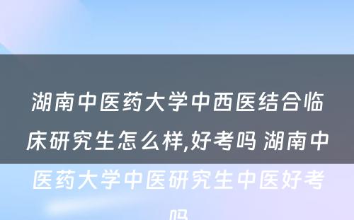 湖南中医药大学中西医结合临床研究生怎么样,好考吗 湖南中医药大学中医研究生中医好考吗