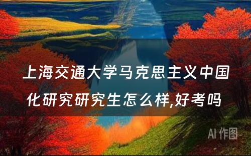 上海交通大学马克思主义中国化研究研究生怎么样,好考吗 