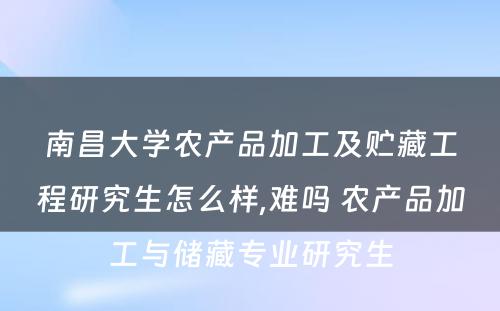 南昌大学农产品加工及贮藏工程研究生怎么样,难吗 农产品加工与储藏专业研究生