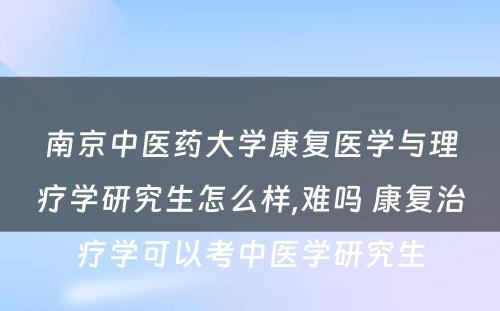 南京中医药大学康复医学与理疗学研究生怎么样,难吗 康复治疗学可以考中医学研究生