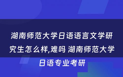 湖南师范大学日语语言文学研究生怎么样,难吗 湖南师范大学日语专业考研