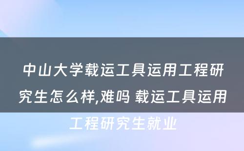 中山大学载运工具运用工程研究生怎么样,难吗 载运工具运用工程研究生就业