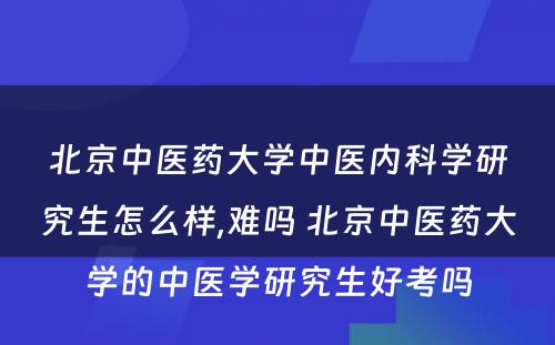 北京中医药大学中医内科学研究生怎么样,难吗 北京中医药大学的中医学研究生好考吗