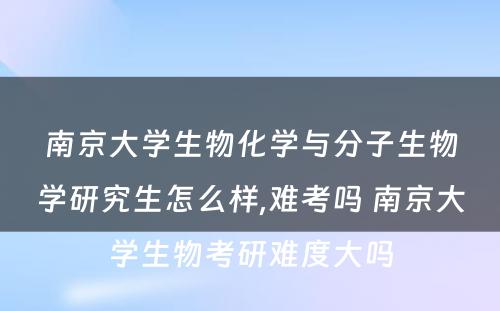 南京大学生物化学与分子生物学研究生怎么样,难考吗 南京大学生物考研难度大吗