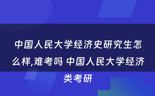 中国人民大学经济史研究生怎么样,难考吗 中国人民大学经济类考研