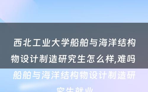 西北工业大学船舶与海洋结构物设计制造研究生怎么样,难吗 船舶与海洋结构物设计制造研究生就业