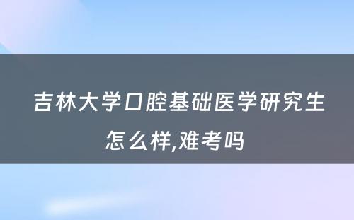 吉林大学口腔基础医学研究生怎么样,难考吗 