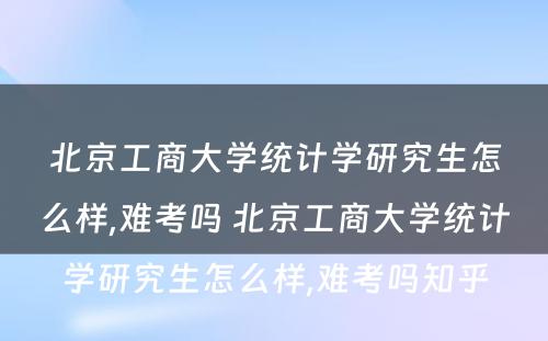 北京工商大学统计学研究生怎么样,难考吗 北京工商大学统计学研究生怎么样,难考吗知乎