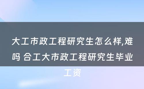 大工市政工程研究生怎么样,难吗 合工大市政工程研究生毕业工资