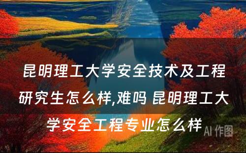 昆明理工大学安全技术及工程研究生怎么样,难吗 昆明理工大学安全工程专业怎么样