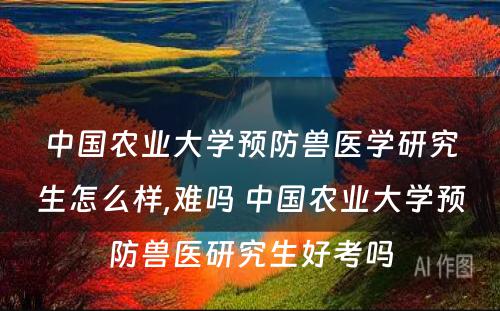 中国农业大学预防兽医学研究生怎么样,难吗 中国农业大学预防兽医研究生好考吗