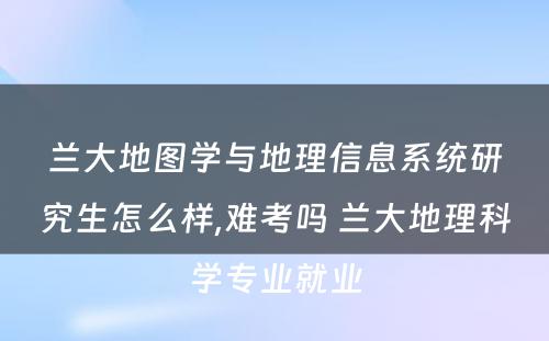 兰大地图学与地理信息系统研究生怎么样,难考吗 兰大地理科学专业就业