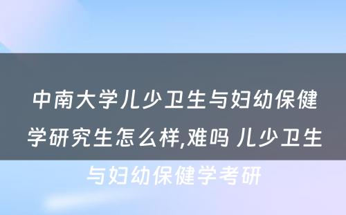 中南大学儿少卫生与妇幼保健学研究生怎么样,难吗 儿少卫生与妇幼保健学考研