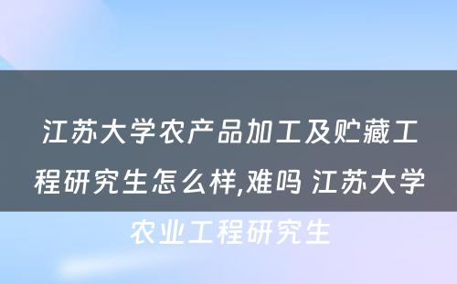 江苏大学农产品加工及贮藏工程研究生怎么样,难吗 江苏大学农业工程研究生