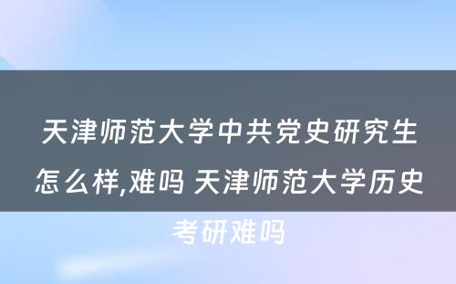 天津师范大学中共党史研究生怎么样,难吗 天津师范大学历史考研难吗